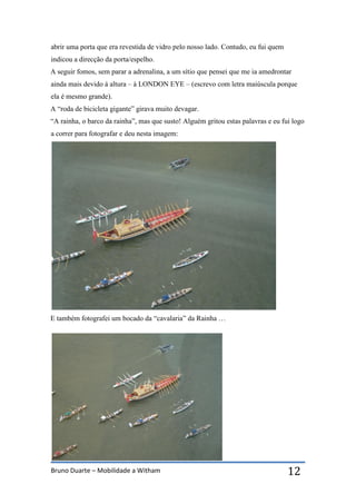 Bruno Duarte – Mobilidade a Witham 12
abrir uma porta que era revestida de vidro pelo nosso lado. Contudo, eu fui quem
indicou a direcção da porta/espelho.
A seguir fomos, sem parar a adrenalina, a um sítio que pensei que me ia amedrontar
ainda mais devido á altura – à LONDON EYE – (escrevo com letra maiúscula porque
ela é mesmo grande).
A “roda de bicicleta gigante” girava muito devagar.
“A rainha, o barco da rainha”, mas que susto! Alguém gritou estas palavras e eu fui logo
a correr para fotografar e deu nesta imagem:
E também fotografei um bocado da “cavalaria” da Rainha …
 