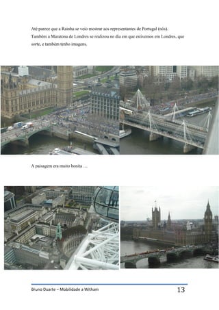 Bruno Duarte – Mobilidade a Witham 13
Até parece que a Rainha se veio mostrar aos representantes de Portugal (nós).
Também a Maratona de Londres se realizou no dia em que estivemos em Londres, que
sorte, e também tenho imagens.
A paisagem era muito bonita …
 