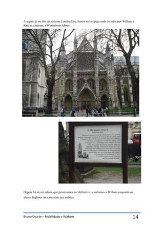 Bruno Duarte – Mobilidade a Witham 14
A seguir, já no fim da volta na London Eye, fomos ver a Igreja onde os príncipes William e
Kate se casaram, a Westminter Abbey.
Depois foi só um adeus, que pensávamos ser definitivo, e voltámos a Witham enquanto os
alunos Ingleses me cantavam esta música:
 