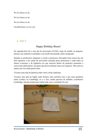 Bruno Duarte – Mobilidade a Witham 15
We love Bruno we do
We love Bruno we do
We love Bruno we do
Oooohhh Bruno we love you!
 DIA 5
Happy Birthday Bruno!
Na segunda-feira foi o meu dia de aniversário (22-04) e logo de manhã, ao pequeno-
almoço, me cantaram os parabéns e até recebi uma prenda, muito inesperado.
Quando os professores chegaram à escola a professora Alexandra Guia trouxe-me um
bolo apetitoso e um cartão de aniversário assinado pelos professores e onde todos os
alunos Comenius e da Inglaterra (os que estavam dentro do projecto) assinaram e
escreveram dedicatórias, um gesto que provavelmente nunca irei esquecer. Não estava à
espera, por isso ainda gostei mais.
Tivemos uma aula de Química onde vimos várias explosões.
Tivemos uma aula de Inglês onde fizemos uma cartolina com o que mais gostámos
sobre Londres ou Cambridge, eu e a Zoe, minha parceira de trabalho, escolhemos
Cambridge, não deu tempo para acabar tudo, mas o resultado foi este:
 