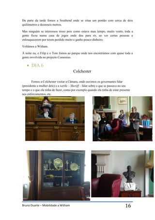 Bruno Duarte – Mobilidade a Witham 16
Da parte da tarde fomos a Southend onde se situa um pontão com cerca de dois
quilómetros e dezasseis metros.
Mas ninguém se interessou nisso pois como estava mau tempo, muito vento, toda a
gente ficou numa casa de jogos onde deu para rir, ao ver certas pessoas a
enlouquecerem por terem perdido muito e ganho pouco dinheiro.
Voltámos a Witham.
À noite eu, o Filip e o Tom fomos ao parque onde nos encontrámos com quase toda a
gente envolvida no projecto Comenius.
 DIA 6
Colchester
Fomos a Colchester visitar a Câmara, onde ouvimos os governantes falar
(presidente e mulher dele) e a xerife – Sheriff – falar sobre o que se passava no seu
tempo e o que ela tinha de fazer, como por exemplo quando ela tinha de estar presente
nos enforcamentos, etc.
 