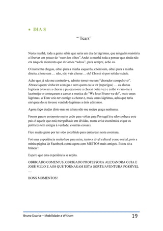 Bruno Duarte – Mobilidade a Witham 19
 DIA 8
“ Tears”
Nesta manhã, toda a gente sabia que seria um dia de lágrimas, que ninguém resistiria
a libertar um pouco de “suor dos olhos”.Andei a manhã toda a pensar que ainda não
era naquele momento que diríamos “adeus”, para sempre, acho eu.
O momento chegou, olhei para a minha esquerda, choravam, olhei para a minha
direita, choravam … não, não vais chorar… ok! Chorei só por solidariedade.
Acho que já não me controlava, admito tornei-me um “chorador compulsivo”.
Abracei quem vinha ter comigo e com quem eu ia ter (raparigas) … as alunas
Inglesas estavam a chorar e puseram-me a chorar outra vez e então viram-me a
lacrimejar e começaram a cantar a musica do “We love Bruno we do”, mais umas
lágrimas, o Tom veio ter comigo a chorar e, mais umas lágrimas, acho que teria
enriquecido se tivesse vendido lágrimas a dois cêntimos.
Agora faço piadas disto mas na altura não me meteu graça nenhuma.
Fomos para o aeroporto muito cedo para voltar para Portugal (se não conhece este
país é aquele que está mergulhado em dívidas, numa crise económica e que os
políticos tem alergia à verdade, e outras coisas).
Fico muito grato por ter sido escolhido para embarcar nesta aventura.
Foi uma experiência muito boa para mim, tanto a nível cultural como social, pois a
minha página de Facebook conta agora com MUITOS mais amigos. Estou só a
brincar!
Espero que esta experiência se repita.
OBRIGADO COMENIUS, OBRIGADO PROFESSORA ALEXANDRA GUIA E
JOSÉ MELO E AOS QUE TORNARAM ESTA SORTE/AVENTURA POSSÍVEL
…
BONS MOMENTOS!
 