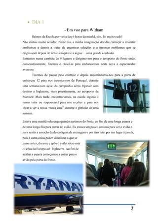 Bruno Duarte – Mobilidade a Witham 2
 DIA 1
- Em voo para Witham
Saímos da Escola por volta das 6 horas da manhã, sim, foi muito cedo!
Não custou muito acordar. Neste dia, a minha imaginação decidiu começar a inventar
problemas e depois a tratar de encontrar soluções e a inventar problemas que se
originavam depois de achar soluções e a seguir… uma grande confusão.
Entrámos numa carrinha de 9 lugares e dirigimo-nos para o aeroporto do Porto onde,
consecutivamente, fizemos o check-in para embarcarmos nesta nova e espectacular
aventura.
Tivemos de passar pelo controle e depois encaminhamo-nos para a porta de
embarque 12 para nos ausentarmos de Portugal, durante
uma semana,num avião da companhia aérea Ryanair com
destino a Inglaterra, mais propriamente, ao aeroporto de
Stansted .Mais tarde, encontraríamos, na escola inglesa o
nosso tutor ou responsável para nos receber e para nos
levar a ver a nossa “nova casa” durante o período de uma
semana.
Estava uma manhã solarenga quando partimos do Porto, ao fim de uma longa espera e
de uma longa fila para entrar no avião. Eu estava um pouco ansioso para ver o avião e
para sentir a emoção da descolagem da aterragem e por isso lutei por um lugar à janela,
pois é outra coisa poder visualizar o que se
passa antes, durante e após o avião sobrevoar
os céus da Europa até Inglaterra. Ao fim de
acabar a espera começamos a entrar para o
avião pela porta da frente.
 