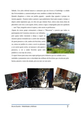 Bruno Duarte – Mobilidade a Witham 7
Sábado. Um calor infernal atacava o autocarro que nos levava a Cambridge -a cidade
das Universidades e, caracterizada por mim, também a cidade das bicicletas.
Quando chegámos e vimos um jardim gigante - quando digo gigante é porque era
mesmo gigante - ficamos todos a pensar o que poderíamos fazer para ocupar o tempo, e
depois ainda reparamos que, no sítio em que iríamos ficar, estava uma mesa cheia de
pãezinhos com isto e com aquilo, bolos, sumos e água e empregadas para nos ajudarem
… uau! Tipo, ninguém estava á espera, a não serem os professores.
Alguns do nosso grupo começaram a dançar a “Macarena” e parecia que todos os
participantes do Comenius estavam a ser infetados,
pois quase todos iniciaram a dança a seguir os
mesmos passos tornando-nos o centro das atenções
de quem passeava o cão, andava de bicicleta, corria
ou, estava no jardim só a estar, a ouvir os pássaros
a ver correr quem corria, ver passear o cão quem o
passeava, a ver a andar bicicleta quem nela
pedalava e esse tipo de coisas…
A seguir fomos para uma zona super-perigosa pois tínhamos que ter cuidado com a
multidão e juntamente com a velocidade das milhares de bicicletas que circulavam pela
berma, passeio e meio da estrada, pois era raro ver um carro.
BICICLETAS EM CAMBRIDGE
 
