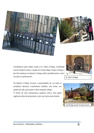 Bruno Duarte – Mobilidade a Witham 8
Caminhámos pela cidade vendo o St. John's College, Cambridge
Jewish Student Centre, London & County Bank, King's College e
por fim entrámos no Queen's College onde é proibido pisar a relva
(excepto os professores).
No Queen's College tivemos a oportunidade de ver onde os
estudantes dormem, visualizámos também, sem entrar, um
jardim privado, para quem é aluno naquele colégio.
À frente de uma antiquíssima nogueira estava uma igreja
anglicana cheia de pormenores e por esse facto muito bonita.
St. John’s College
Cambridge Jewish Student Centre
 
