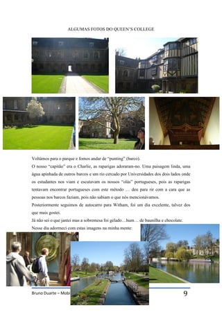 Bruno Duarte – Mobilidade a Witham 9
ALGUMAS FOTOS DO QUEEN’S COLLEGE
Voltámos para o parque e fomos andar de “punting” (barco).
O nosso “capitão” era o Charlie, as raparigas adoraram-no. Uma paisagem linda, uma
água apinhada de outros barcos e um rio cercado por Universidades dos dois lados onde
os estudantes nos viam e escutavam os nossos “olás” portugueses, pois as raparigas
tentavam encontrar portugueses com este método … deu para rir com a cara que as
pessoas nos barcos faziam, pois não sabiam o que nós mencionávamos.
Posteriormente seguimos de autocarro para Witham, foi um dia excelente, talvez dos
que mais gostei.
Já não sei o que jantei mas a sobremesa foi gelado…hum… de baunilha e chocolate.
Nesse dia adormeci com estas imagens na minha mente:
 