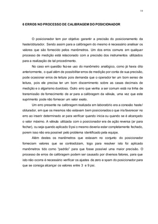 11
6 ERROS NO PROCESSO DE CALIBRAGEM DO POSICIONADOR
O posicionador tem por objetivo garantir a precisão do posicionamento da
haste/obturador. Sendo assim para a calibragem do mesmo é necessário analisar os
valores que são fornecido pelos manômetros. Um dos erros comuns em qualquer
processo de medição está relacionado com a precisão dos instrumentos utilizados
para a realização de tal procedimento.
No caso em questão fez-se uso do manômetro analógico, como já havia dito
anteriormente, o qual além de possibilitar erros de medição por conta de sua precisão,
pode ocasionar erros de leitura pois demanda que o operador ter um bom senso de
leitura, pois ele precisa ter um bom discernimento sobre as casas decimais de
medição e o algarismo duvidoso. Outro erro que venha a ser comum está na linha de
transmissão de fornecimento de ar para a calibragem da válvula, uma vez que este
suprimento pode não fornecer um valor exato.
Um erro presente na calibragem realizada em laboratório era a conexão haste/
obturador, em que os mesmos não estavam bem posicionados o que iria favorecer no
erro ao inserir determinado ar para verificar quando inicia ou quando se é alcançado
o valor máximo. A válvula utilizada com o posicionador era de ação reversa (ar para
fechar), ou seja quando aplicado 9 psi o mesmo deveria estar completamente fechado,
porem isso não era possível pelo problema identificado pela equipe.
Além destes os manômetros que estavam no conjunto do posicionador
forneciam valores que se contradiziam, logo para resolver isto foi aplicado
manômetros tido como “padrão” para que fosse possível uma maior precisão. O
processo de erros de calibragem podem ser causado por diversos fatores, para que
isto não ocorra é necessário verificar os ajustes de zero e spam do posicionador para
que se consiga alcançar os valores entre 3 e 9 psi.
 
