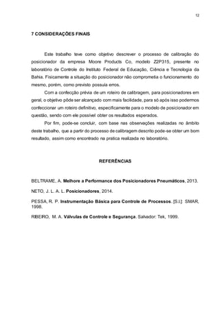 12
7 CONSIDERAÇÕES FINAIS
Este trabalho teve como objetivo descrever o processo de calibração do
posicionador da empresa Moore Products Co, modelo Z2P315, presente no
laboratório de Controle do Instituto Federal de Educação, Ciência e Tecnologia da
Bahia. Fisicamente a situação do posicionador não comprometia o funcionamento do
mesmo, porém, como previsto possuía erros.
Com a confecção prévia de um roteiro de calibragem, para posicionadores em
geral, o objetivo pôde ser alcançado com mais facilidade, para só após isso podermos
confeccionar um roteiro definitivo, especificamente para o modelo de posicionador em
questão, sendo com ele possível obter os resultados esperados.
Por fim, pode-se concluir, com base nas observações realizadas no âmbito
deste trabalho, que a partir do processo de calibragem descrito pode-se obter um bom
resultado, assim como encontrado na pratica realizada no laboratório.
REFERÊNCIAS
BELTRAME, A. Melhore a Performance dos Posicionadores Pneumáticos, 2013.
NETO, J. L. A. L. Posicionadores, 2014.
PESSA, R. P. Instrumentação Básica para Controle de Processos. [S.l.]: SMAR,
1998.
RIBEIRO, M. A. Válvulas de Controle e Segurança. Salvador: Tek, 1999.
 