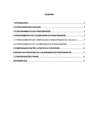 SUMÁRIO
1 INTRODUÇÃO......................................................................................................................3
2 O POSICIONADOR UtilizadO...........................................................................................4
3 FUNCIONAMENTO DO POSICIONADOR ......................................................................5
4 PROCEDIMENTO DE CALIBRAGEM DO POSICIONADOR ......................................7
4.1 PROCEDIMENTO DE VERIFICAÇÃO E MANUTENÇÃO DA VÁLVULA...............7
4.2 PROCEDIMENTO DE CALIBRAGEM DO POSICIONADOR....................................7
5 COMPARAÇÃO ENTRE A PRÁTICA E O ROTEIRO................................................ 10
6 ERROS NO PROCESSO DE CALIBRAGEM DO POSICIONADOR ...................... 11
7 CONSIDERAÇÕES FINAIS ............................................................................................ 12
REFERÊNCIAS..................................................................................................................... 12
 