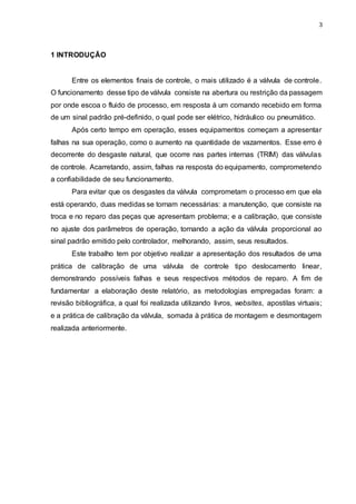 3
1 INTRODUÇÃO
Entre os elementos finais de controle, o mais utilizado é a válvula de controle.
O funcionamento desse tipo de válvula consiste na abertura ou restrição da passagem
por onde escoa o fluido de processo, em resposta à um comando recebido em forma
de um sinal padrão pré-definido, o qual pode ser elétrico, hidráulico ou pneumático.
Após certo tempo em operação, esses equipamentos começam a apresentar
falhas na sua operação, como o aumento na quantidade de vazamentos. Esse erro é
decorrente do desgaste natural, que ocorre nas partes internas (TRIM) das válvulas
de controle. Acarretando, assim, falhas na resposta do equipamento, comprometendo
a confiabilidade de seu funcionamento.
Para evitar que os desgastes da válvula comprometam o processo em que ela
está operando, duas medidas se tornam necessárias: a manutenção, que consiste na
troca e no reparo das peças que apresentam problema; e a calibração, que consiste
no ajuste dos parâmetros de operação, tornando a ação da válvula proporcional ao
sinal padrão emitido pelo controlador, melhorando, assim, seus resultados.
Este trabalho tem por objetivo realizar a apresentação dos resultados de uma
prática de calibração de uma válvula de controle tipo deslocamento linear,
demonstrando possíveis falhas e seus respectivos métodos de reparo. A fim de
fundamentar a elaboração deste relatório, as metodologias empregadas foram: a
revisão bibliográfica, a qual foi realizada utilizando livros, websites, apostilas virtuais;
e a prática de calibração da válvula, somada à prática de montagem e desmontagem
realizada anteriormente.
 