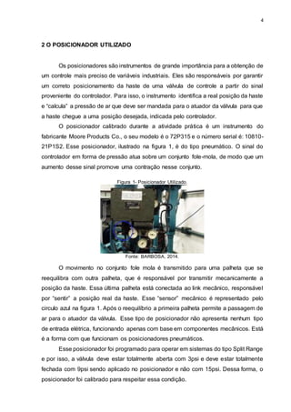 4
2 O POSICIONADOR UTILIZADO
Os posicionadores são instrumentos de grande importância para a obtenção de
um controle mais preciso de variáveis industriais. Eles são responsáveis por garantir
um correto posicionamento da haste de uma válvula de controle a partir do sinal
proveniente do controlador. Para isso, o instrumento identifica a real posição da haste
e “calcula” a pressão de ar que deve ser mandada para o atuador da válvula para que
a haste chegue a uma posição desejada, indicada pelo controlador.
O posicionador calibrado durante a atividade prática é um instrumento do
fabricante Moore Products Co., o seu modelo é o 72P315 e o número serial é: 10810-
21P1S2. Esse posicionador, ilustrado na figura 1, é do tipo pneumático. O sinal do
controlador em forma de pressão atua sobre um conjunto fole-mola, de modo que um
aumento desse sinal promove uma contração nesse conjunto.
Figura 1- Posicionador Utilizado.
Fonte: BARBOSA, 2014.
O movimento no conjunto fole mola é transmitido para uma palheta que se
reequilibra com outra palheta, que é responsável por transmitir mecanicamente a
posição da haste. Essa última palheta está conectada ao link mecânico, responsável
por “sentir” a posição real da haste. Esse “sensor” mecânico é representado pelo
circulo azul na figura 1. Após o reequilíbrio a primeira palheta permite a passagem de
ar para o atuador da válvula. Esse tipo de posicionador não apresenta nenhum tipo
de entrada elétrica, funcionando apenas com base em componentes mecânicos. Está
é a forma com que funcionam os posicionadores pneumáticos.
Esse posicionador foi programado para operar em sistemas do tipo Split Range
e por isso, a válvula deve estar totalmente aberta com 3psi e deve estar totalmente
fechada com 9psi sendo aplicado no posicionador e não com 15psi. Dessa forma, o
posicionador foi calibrado para respeitar essa condição.
 
