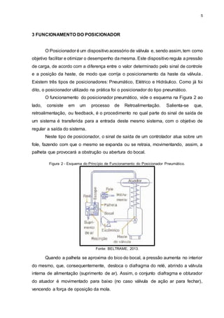 5
3 FUNCIONAMENTO DO POSICIONADOR
O Posicionador é um dispositivo acessório de válvula e, sendo assim, tem como
objetivo facilitar e otimizar o desempenho da mesma. Este dispositivo regula a pressão
de carga, de acordo com a diferença entre o valor determinado pelo sinal de controle
e a posição da haste, de modo que corrija o posicionamento da haste da válvula.
Existem três tipos de posicionadores: Pneumático, Elétrico e Hidráulico. Como já foi
dito, o posicionador utilizado na prática foi o posicionador do tipo pneumático.
O funcionamento do posicionador pneumático, vide o esquema na Figura 2 ao
lado, consiste em um processo de Retroalimentação. Salienta-se que,
retroalimentação, ou feedback, é o procedimento no qual parte do sinal de saída de
um sistema é transferida para a entrada deste mesmo sistema, com o objetivo de
regular a saída do sistema.
Neste tipo de posicionador, o sinal de saída de um controlador atua sobre um
fole, fazendo com que o mesmo se expanda ou se retraia, movimentando, assim, a
palheta que provocará a obstrução ou abertura do bocal.
Figura 2 - Esquema do Princípio de Funcionamento do Posicionador Pneumático.
Fonte: BELTRAME, 2013.
Quando a palheta se aproxima do bico do bocal, a pressão aumenta no interior
do mesmo, que, consequentemente, desloca o diafragma do relé, abrindo a válvula
interna de alimentação (suprimento de ar). Assim, o conjunto diafragma e obturador
do atuador é movimentado para baixo (no caso válvula de ação ar para fechar),
vencendo a força de oposição da mola.
 