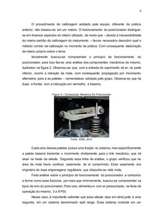 8
O procedimento de calibragem adotado pela equipe, diferente da prática
anterior, não baseou-se em um roteiro. O funcionamento do posicionador distingue-
se em diversos aspectos do roteiro utilizado, de modo que – devido a inacessibilidade
do roteiro padrão de calibragem do instrumento – fez-se necessário descobrir qual o
método correto de calibração no momento da prática. Com consequente elaboração
de roteiro próprio sobre o tema.
Inicialmente buscou-se compreender o princípio de funcionamento do
posicionador, para isso fez-se uma análise dos componentes mecânicos do mesmo,
ilustrados na figura 2. Observou-se que, com a entrada do suprimento de ar, na parte
inferior, ocorre a retração da mola, com consequente propagação por movimento
alternativo para a as paletas – nomenclatura adotada pelo grupo. Observa-se que há
duas: a frontal, com a indicação em vermelho, e traseira.
Figura 4 – Composição Mecânica Do Posicionador
Fonte: SAID, 2014.
Cada uma dessas paletas possui uma função no sistema, mas especificamente
a paleta traseira transmite o movimento diretamente para o link mecânico, que irá
atuar na haste da válvula. Seguindo essa linha de análise, o grupo verificou que na
área da mola havia contínuo vazamento de ar comprimido. Esse vazamento era
originário de duas engrenagens reguláveis, que dispunha-se nela mola.
Feita análise sobre o princípio de funcionamento do posicionador, e concluído
a forma como esse funciona, por mais que minimamente, buscou-se compreender os
tipos de erro do posicionador. Para isso, alimentou-o com ar pressurizado, na faixa de
operação do mesmo, 3 a 9 PSI.
Nesse caso, é importante salientar que essa válvula atua em série junto à uma
segunda, em um sistema denominado split range. Esse sistema consiste em um
 