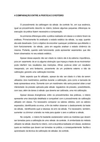 4 COMPARAÇÃO ENTRE A PRÁTICA E O ROTEIRO
O procedimento de calibragem da válvula de controle foi, em sua essência,
igual ao procedimento descrito no roteiro, todavia algumas pequenas diferenças na
execução da prática fazem necessária a comparação.
As primeiras diferenças entre a prática realizada em classe e o roteiro foram às
análises. Primeiramente foi analisado o estado estático da válvula, ou seja, quando
ela está desativada. Com o objetivo de encontrar quaisquer problemas que afetarão o
bom funcionamento da válvula, para em seguida analisar o estado dinâmico da
mesma. Portanto, quando está funcionando pode apresentar vazamentos que não
foram observados no seu estado estático.
Apesar desse aspecto não ser citado no roteiro ele é de extrema importância,
pois um vazamento de ar ou alguma obstrução que impeça a haste de se movimentar
pode interferir nos resultados das medições. Afinal, pode-se obter um resultado
inesperado, um erro fantasma, proveniente de um problema externo e não de
calibração; gerando uma calibração incorreta.
Outro aspecto que foi utilizado, apesar de não ser citado é o fato de serem
utilizados dois manômetros padrões durante a calibração, pois como a bancada de
teste apresentava erros. Somente com um manômetro não seria possível obter a real
intensidade da pressão aplicada pela válvula reguladora de pressão, possibilitando,
com isso, além de danos à válvula que deveria ser calibrada, uma má calibração.
Apesar dessas divergências entre os procedimentos das práticas, o roteiro
apresenta uma descrição detalhada e compatível com o procedimento de calibração
utilizado em classe. Foi necessário comparar os valores obtidos, com os valores
esperados, identificando os erros, a fim de melhor observar o deslocamento da haste
da válvula, identificando qual a natureza do erro da válvula. Foi necessário, também,
aumentar ou diminuir a tensão na mola para ajustar o zero e calibrar a válvula.
No conjunto, o roteiro foi bastante esclarecedor sobre as medidas que devem
ser tomadas para a calibração de uma válvula de controle. A similaridade do método
utilizado na válvula descrita no roteiro, com a da prática realizada em classe, esclarece
quais as medidas que devem ser tomadas na prática, e consequentemente facilita o
aprendizado da técnica de calibração de válvulas de controle.
 