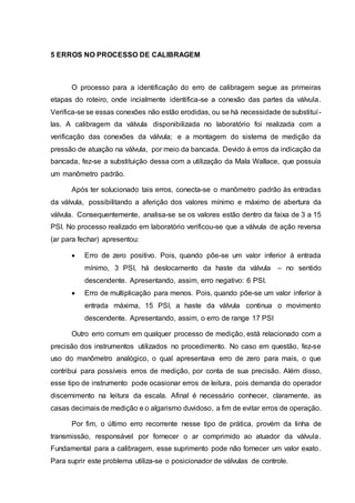 5 ERROS NO PROCESSO DE CALIBRAGEM
O processo para a identificação do erro de calibragem segue as primeiras
etapas do roteiro, onde incialmente identifica-se a conexão das partes da válvula.
Verifica-se se essas conexões não estão erodidas, ou se há necessidade de substituí-
las. A calibragem da válvula disponibilizada no laboratório foi realizada com a
verificação das conexões da válvula; e a montagem do sistema de medição da
pressão de atuação na válvula, por meio da bancada. Devido à erros da indicação da
bancada, fez-se a substituição dessa com a utilização da Mala Wallace, que possuía
um manômetro padrão.
Após ter solucionado tais erros, conecta-se o manômetro padrão às entradas
da válvula, possibilitando a aferição dos valores mínimo e máximo de abertura da
válvula. Consequentemente, analisa-se se os valores estão dentro da faixa de 3 a 15
PSI. No processo realizado em laboratório verificou-se que a válvula de ação reversa
(ar para fechar) apresentou:
 Erro de zero positivo. Pois, quando põe-se um valor inferior à entrada
mínimo, 3 PSI, há deslocamento da haste da válvula – no sentido
descendente. Apresentando, assim, erro negativo: 6 PSI.
 Erro de multiplicação para menos. Pois, quando põe-se um valor inferior à
entrada máxima, 15 PSI, a haste da válvula continua o movimento
descendente. Apresentando, assim, o erro de range 17 PSI
Outro erro comum em qualquer processo de medição, está relacionado com a
precisão dos instrumentos utilizados no procedimento. No caso em questão, fez-se
uso do manômetro analógico, o qual apresentava erro de zero para mais, o que
contribui para possíveis erros de medição, por conta de sua precisão. Além disso,
esse tipo de instrumento pode ocasionar erros de leitura, pois demanda do operador
discernimento na leitura da escala. Afinal é necessário conhecer, claramente, as
casas decimais de medição e o algarismo duvidoso, a fim de evitar erros de operação.
Por fim, o último erro recorrente nesse tipo de prática, provém da linha de
transmissão, responsável por fornecer o ar comprimido ao atuador da válvula.
Fundamental para a calibragem, esse suprimento pode não fornecer um valor exato.
Para suprir este problema utiliza-se o posicionador de válvulas de controle.
 