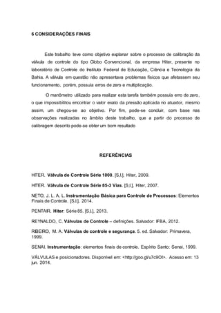 6 CONSIDERAÇÕES FINAIS
Este trabalho teve como objetivo explanar sobre o processo de calibração da
válvula de controle do tipo Globo Convencional, da empresa Hiter, presente no
laboratório de Controle do Instituto Federal de Educação, Ciência e Tecnologia da
Bahia. A válvula em questão não apresentava problemas físicos que afetassem seu
funcionamento, porém, possuía erros de zero e multiplicação.
O manômetro utilizado para realizar esta tarefa também possuía erro de zero,
o que impossibilitou encontrar o valor exato da pressão aplicada no atuador, mesmo
assim, um chegou-se ao objetivo. Por fim, pode-se concluir, com base nas
observações realizadas no âmbito deste trabalho, que a partir do processo de
calibragem descrito pode-se obter um bom resultado
REFERÊNCIAS
HITER. Válvula de Controle Série 1000. [S,l.], Hiter, 2009.
HITER. Válvula de Controle Série 85-3 Vias. [S,l.], Hiter, 2007.
NETO, J. L. A. L. Instrumentação Básica para Controle de Processos: Elementos
Finais de Controle. [S,l.], 2014.
PENTAIR. Hiter: Série 85. [S,l.], 2013.
REYNALDO, C. Válvulas de Controle – definições. Salvador: IFBA, 2012.
RIBEIRO, M. A. Válvulas de controle e segurança. 5. ed. Salvador: Primavera,
1999.
SENAI. Instrumentação: elementos finais de controle. Espírito Santo: Senai, 1999.
VÁLVULAS e posicionadores. Disponível em: <http://goo.gl/u7c9Ol>. Acesso em: 13
jun. 2014.
 