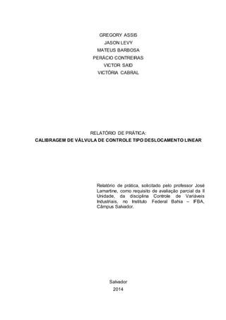 GREGORY ASSIS
JASON LEVY
MATEUS BARBOSA
PERÁCIO CONTREIRAS
VICTOR SAID
VICTÓRIA CABRAL
RELATÓRIO DE PRÁTICA:
CALIBRAGEM DE VÁLVULA DE CONTROLE TIPO DESLOCAMENTO LINEAR
Relatório de prática, solicitado pelo professor José
Lamartine, como requisito de avaliação parcial da II
Unidade, da disciplina Controle de Variáveis
Industriais, no Instituto Federal Bahia – IFBA,
Câmpus Salvador.
Salvador
2014
 