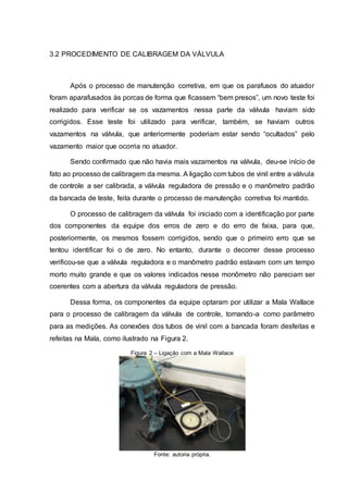 3.2 PROCEDIMENTO DE CALIBRAGEM DA VÁLVULA
Após o processo de manutenção corretiva, em que os parafusos do atuador
foram aparafusados às porcas de forma que ficassem “bem presos”, um novo teste foi
realizado para verificar se os vazamentos nessa parte da válvula haviam sido
corrigidos. Esse teste foi utilizado para verificar, também, se haviam outros
vazamentos na válvula, que anteriormente poderiam estar sendo “ocultados” pelo
vazamento maior que ocorria no atuador.
Sendo confirmado que não havia mais vazamentos na válvula, deu-se início de
fato ao processo de calibragem da mesma. A ligação com tubos de vinil entre a válvula
de controle a ser calibrada, a válvula reguladora de pressão e o manômetro padrão
da bancada de teste, feita durante o processo de manutenção corretiva foi mantido.
O processo de calibragem da válvula foi iniciado com a identificação por parte
dos componentes da equipe dos erros de zero e do erro de faixa, para que,
posteriormente, os mesmos fossem corrigidos, sendo que o primeiro erro que se
tentou identificar foi o de zero. No entanto, durante o decorrer desse processo
verificou-se que a válvula reguladora e o manômetro padrão estavam com um tempo
morto muito grande e que os valores indicados nesse monômetro não pareciam ser
coerentes com a abertura da válvula reguladora de pressão.
Dessa forma, os componentes da equipe optaram por utilizar a Mala Wallace
para o processo de calibragem da válvula de controle, tornando-a como parâmetro
para as medições. As conexões dos tubos de vinil com a bancada foram desfeitas e
refeitas na Mala, como ilustrado na Figura 2.
Figura 2 – Ligação com a Mala Wallace
Fonte: autoria própria.
 