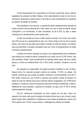 O tubo transparente ficou responsável por fornecer suprimento para a válvula
reguladora de pressão da Mala Wallace. Uma extremidade do tudo de vinil de cor
amarela foi conectada à saída número 2 da mala e a outra extremidade foi conectada
ao atuador da válvula de controle.
Para identificar o erro de zero, a pressão foi sendo gradativamente elevada de
modo a permitir que se perceber-se o valor exato com que a haste da válvula estava
começando a se movimentar. O valor encontrado foi de 6 PSI, ou seja, a haste
começava seu deslocamento a partir desse valor.
O valor de pressão com que a haste deveria começar a se mover era a partir
de 3 PSI, já que há a necessidade do zero vivo. Para corrigir o erro de zero a equipe
utilizou uma chave do tipo Allen para reduzir a tensão na mola da válvula. Ao realizar
esse procedimento a pressão necessária para dar início ao deslocamento da haste
iria reduzir gradativamente.
A tensão da mola foi reduzida um pouco e em seguida testes foram realizados
para verificar se a haste já estava começando a se mover com os 3 PSI. Porém, isso
não aconteceu. Então, esse procedimento foi repedido várias vezes até que a haste
passou a iniciar seu deslocamento com 3 PSI, sendo, portanto, corrigido o erro de
zero.
Em seguida os componentes da equipe buscaram identificar o erro de faixa.
Dessa forma, foi colocada pressão máxima de controle, 15 PSI, na válvula. No
entanto, verificou-se que a haste da válvula continuava se movimentando com até 17
PSI. Então, retornou-se aos 15 PSI e o grampo que prendia a haste do aturador na
haste do corpo foi retirado para que as mesmas fossem reajustadas. Os 15 PSI foram
mantidos e a haste do corpo foi empurrada para baixo fechando totalmente a válvula.
Mantendo-se essa condição, o grampo foi recolado, ou seja, com 15 PSI a válvula
estaria totalmente fechada.
Por fim, verificou-se novamente se havia surgido erro de zero. Havia um
pequeno erro para mais que foi corrigido da mesma forma que o erro de zero inicial.
Novos testes foram realizados e constatou-se que a haste se deslocava a partir de 3
PSI e parava com 15 PSI, o que concluiu a calibragem da válvula de controle.
 
