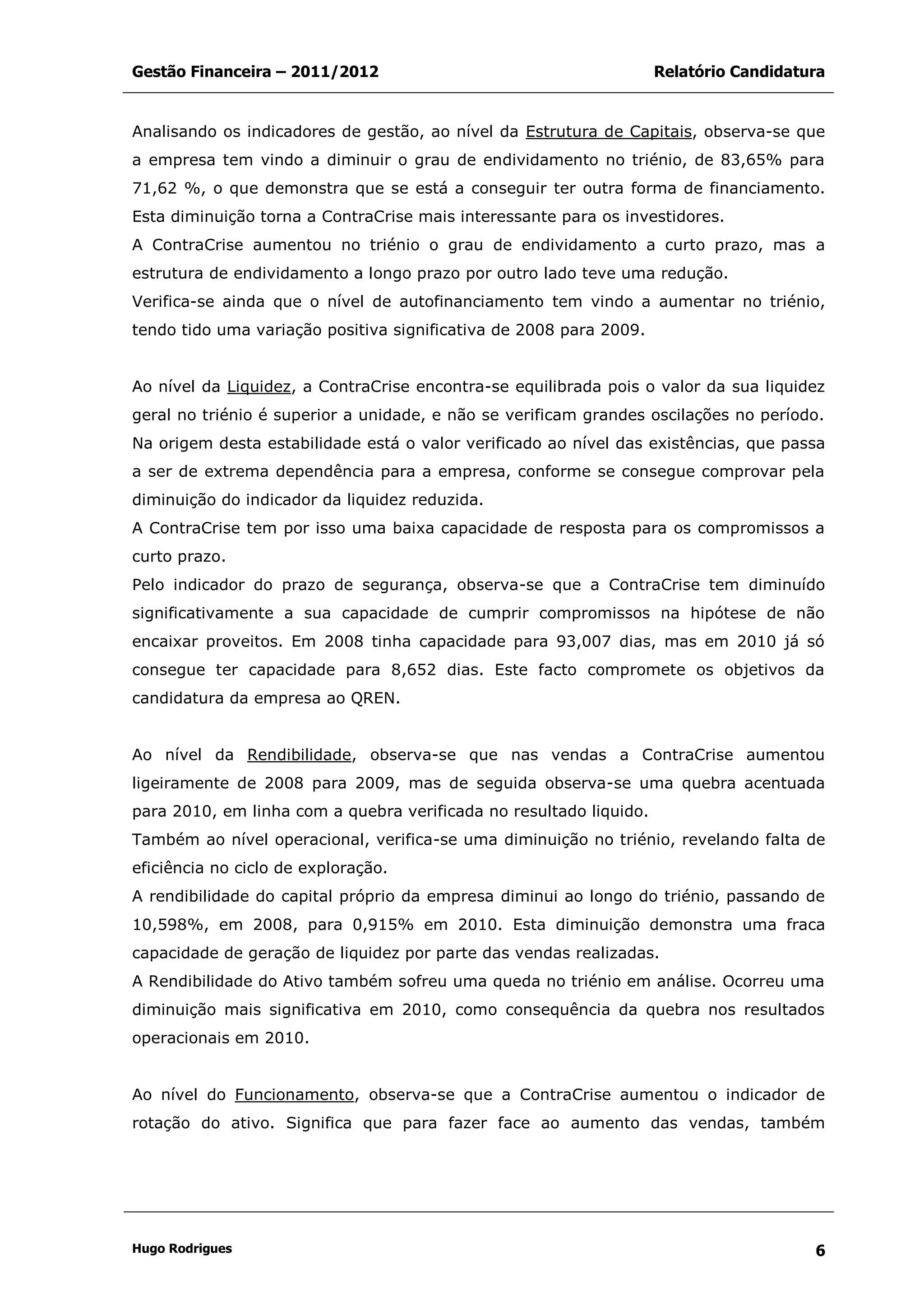 Gestão Financeira – 2011/2012 Relatório Candidatura
Hugo Rodrigues 6
Analisando os indicadores de gestão, ao nível da Estrutura de Capitais, observa-se que
a empresa tem vindo a diminuir o grau de endividamento no triénio, de 83,65% para
71,62 %, o que demonstra que se está a conseguir ter outra forma de financiamento.
Esta diminuição torna a ContraCrise mais interessante para os investidores.
A ContraCrise aumentou no triénio o grau de endividamento a curto prazo, mas a
estrutura de endividamento a longo prazo por outro lado teve uma redução.
Verifica-se ainda que o nível de autofinanciamento tem vindo a aumentar no triénio,
tendo tido uma variação positiva significativa de 2008 para 2009.
Ao nível da Liquidez, a ContraCrise encontra-se equilibrada pois o valor da sua liquidez
geral no triénio é superior a unidade, e não se verificam grandes oscilações no período.
Na origem desta estabilidade está o valor verificado ao nível das existências, que passa
a ser de extrema dependência para a empresa, conforme se consegue comprovar pela
diminuição do indicador da liquidez reduzida.
A ContraCrise tem por isso uma baixa capacidade de resposta para os compromissos a
curto prazo.
Pelo indicador do prazo de segurança, observa-se que a ContraCrise tem diminuído
significativamente a sua capacidade de cumprir compromissos na hipótese de não
encaixar proveitos. Em 2008 tinha capacidade para 93,007 dias, mas em 2010 já só
consegue ter capacidade para 8,652 dias. Este facto compromete os objetivos da
candidatura da empresa ao QREN.
Ao nível da Rendibilidade, observa-se que nas vendas a ContraCrise aumentou
ligeiramente de 2008 para 2009, mas de seguida observa-se uma quebra acentuada
para 2010, em linha com a quebra verificada no resultado liquido.
Também ao nível operacional, verifica-se uma diminuição no triénio, revelando falta de
eficiência no ciclo de exploração.
A rendibilidade do capital próprio da empresa diminui ao longo do triénio, passando de
10,598%, em 2008, para 0,915% em 2010. Esta diminuição demonstra uma fraca
capacidade de geração de liquidez por parte das vendas realizadas.
A Rendibilidade do Ativo também sofreu uma queda no triénio em análise. Ocorreu uma
diminuição mais significativa em 2010, como consequência da quebra nos resultados
operacionais em 2010.
Ao nível do Funcionamento, observa-se que a ContraCrise aumentou o indicador de
rotação do ativo. Significa que para fazer face ao aumento das vendas, também
 