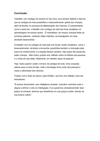 Conclusão:
Trabalhar com cantigas de sempre foi meu foco, pois sempre defendi a ideia de
que as cantigas de roda possibilitam o desenvolvimento global das crianças,
além de facilitar no processo de alfabetização das mesmas. É surpreendente,
como a cada ano, o trabalho com cantigas de roda traz bons resultados na
aprendizagem de nossos alunos. É maravilhoso ver nossas crianças lendo as
primeiras palavras, cantando belas melodias, se empolgando em cada
atividade desenvolvida.
O trabalho com as cantigas de roda este ano trouxe muitos resultados, como o
desenvolvimento da leitura e da escrita; possibilitou também a motivação pela
busca do conhecimento e o resgate dessas canções, hoje quase tão esquecida
pelas crianças. Além disso, propôs uma reflexão sobre os hábitos das pessoas
e o modo de vida delas. Realmente um trabalho digno de aplauso!
Hoje, todos querem cantar e brincar de cantigas de roda. Uma conquista
valiosa para os dias de hoje, onde a tecnologia toma conta das pessoas e
rouba a afetividade das mesmas.
Finalizo com a frase da autora Lydia Hortélio, que traz uma reflexão para nós
educadores:
“É preciso desenvolver uma inteligência sensível, encontrar caminhos para a
alegria e afirmar a vida na interligação. E se quisermos verdadeiramente fazer
justiça às crianças, teremos que desafiá-las em sua graça e poder, através de
sua própria cultura.”
 