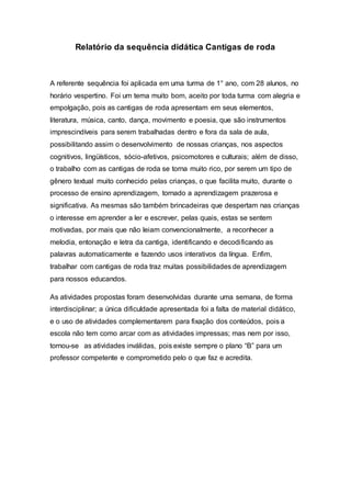 Relatório da sequência didática Cantigas de roda
A referente sequência foi aplicada em uma turma de 1° ano, com 28 alunos, no
horário vespertino. Foi um tema muito bom, aceito por toda turma com alegria e
empolgação, pois as cantigas de roda apresentam em seus elementos,
literatura, música, canto, dança, movimento e poesia, que são instrumentos
imprescindíveis para serem trabalhadas dentro e fora da sala de aula,
possibilitando assim o desenvolvimento de nossas crianças, nos aspectos
cognitivos, lingüísticos, sócio-afetivos, psicomotores e culturais; além de disso,
o trabalho com as cantigas de roda se torna muito rico, por serem um tipo de
gênero textual muito conhecido pelas crianças, o que facilita muito, durante o
processo de ensino aprendizagem, tornado a aprendizagem prazerosa e
significativa. As mesmas são também brincadeiras que despertam nas crianças
o interesse em aprender a ler e escrever, pelas quais, estas se sentem
motivadas, por mais que não leiam convencionalmente, a reconhecer a
melodia, entonação e letra da cantiga, identificando e decodificando as
palavras automaticamente e fazendo usos interativos da língua. Enfim,
trabalhar com cantigas de roda traz muitas possibilidades de aprendizagem
para nossos educandos.
As atividades propostas foram desenvolvidas durante uma semana, de forma
interdisciplinar; a única dificuldade apresentada foi a falta de material didático,
e o uso de atividades complementarem para fixação dos conteúdos, pois a
escola não tem como arcar com as atividades impressas; mas nem por isso,
tornou-se as atividades inválidas, pois existe sempre o plano “B” para um
professor competente e comprometido pelo o que faz e acredita.
 