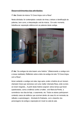 Desenvolvimentosdas atividades:
1° dia: Estudo da música “O Cravo brigou com a Rosa”
Nesta atividade, foi contemplada o estudo de rimas, a leitura e identificação de
palavras, bem como, a interpretação oral da música. Em outro momento,
trabalhou-se separação silábica com as palavras desta cantiga.
2° dia: “As cantigas de roda trazem uma história.” (Relacionando a cantiga com
a nossa realidade). Refletindo sobre a letra da cantiga de roda “O Cravo brigou
com a Rosa”.
Iniciei cantando a cantiga com eles, logo após, contei a história de um homem
chamado Cravo que namorava com uma mulher chamada Rosa, onde os dois
só viviam brigando... A partir desta história surgiram vários temas que foram
questionados, como a violência contra a mulher, a lei Maria da Penha, a
convivência nos dias de hoje, o casamento, etc. Todos os alunos participaram
contando casos de violência que ocorriam dentro de casa; foi um momento de
reflexão e aprendizagem. Atividade foi finalizada, com o desenho dos
personagens da cantiga e exposição em mural na sala de aula.
 