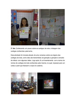 3° dia: Conhecendo um pouco sobre as cantigas de roda, e listagem das
cantigas conhecidas pela turma.
Esta atividade foi iniciada através de uma conversa sobre as origens das
cantigas de roda, como elas são transmitidas de geração a geração e amostra
de vídeos com algumas delas. Logo após, fiz um levantamento com a turma de
nomes de cantigas de roda conhecidas pela mesma, no qual, repassei para um
cartaz e pedi que fizessem a cópia no caderno.
 