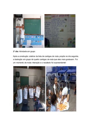 3° dia: Atividade em grupo
Após a construção coletiva da lista de cantigas de roda, propôs no dia seguinte,
a ilustração em grupo de quatro cantigas de roda que eles mais gostavam. Foi
um momento de muita interação e o resultado foi surpreendente!
 