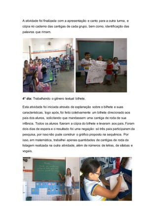 A atividade foi finalizada com a apresentação e canto para a outra turma, e
cópia no caderno das cantigas de cada grupo, bem como, identificação das
palavras que rimam.
4° dia: Trabalhando o gênero textual bilhete.
Esta atividade foi iniciada através de explanação sobre o bilhete e suas
características, logo após, foi feito coletivamente um bilhete direcionado aos
pais dos alunos, solicitando que mandassem uma cantiga de roda de sua
infância. Todos os alunos fizeram a cópia do bilhete e levaram aos pais. Foram
dois dias de espera e o resultado foi uma negação: só três pais participaram da
pesquisa, por isso não pude construir o gráfico proposto na sequência. Por
isso, em matemática, trabalhei apenas quantidades de cantigas de roda da
listagem realizada na outra atividade, além de números de letras, de sílabas e
vogais.
 