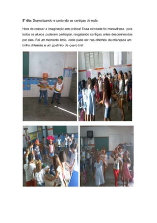 5° dia: Dramatizando e cantando as cantigas de roda.
Hora de colocar a imaginação em prática! Essa atividade foi maravilhosa, pois
todos os alunos puderam participar, resgatando cantigas antes desconhecidas
por eles. Foi um momento lindo, onde pude ver nos olhinhos da criançada um
brilho diferente e um gostinho de quero bis!
 