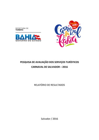 PESQUISA DE AVALIAÇÃO DOS SERVIÇOS TURÍSTICO
CARNAVAL DE SALVADOR
RELATÓRIO DE RESULTADOS
PESQUISA DE AVALIAÇÃO DOS SERVIÇOS TURÍSTICO
CARNAVAL DE SALVADOR – 2016
RELATÓRIO DE RESULTADOS
Salvador / 2016
PESQUISA DE AVALIAÇÃO DOS SERVIÇOS TURÍSTICOS
 