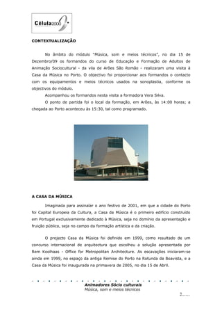 CONTEXTUALIZAÇÃO


       No âmbito do módulo “Música, som e meios técnicos”, no dia 15 de
Dezembro/09 os formandos do curso de Educação e Formação de Adultos de
Animação Sociocultural - da vila de Arões São Romão - realizaram uma visita à
Casa da Música no Porto. O objectivo foi proporcionar aos formandos o contacto
com os equipamentos e meios técnicos usados na sonoplastia, conforme os
objectivos do módulo.
       Acompanhou os formandos nesta visita a formadora Vera Silva.
       O ponto de partida foi o local da formação, em Arões, às 14:00 horas; a
chegada ao Porto aconteceu às 15:30, tal como programado.




A CASA DA MÚSICA

       Imaginada para assinalar o ano festivo de 2001, em que a cidade do Porto
foi Capital Europeia da Cultura, a Casa da Música é o primeiro edifício construído
em Portugal exclusivamente dedicado à Música, seja no domínio da apresentação e
fruição pública, seja no campo da formação artística e da criação.


       O projecto Casa da Música foi definido em 1999, como resultado de um
concurso internacional de arquitectura que escolheu a solução apresentada por
Rem Koolhaas - Office for Metropolitan Architecture. As escavações iniciaram-se
ainda em 1999, no espaço da antiga Remise do Porto na Rotunda da Boavista, e a
Casa da Música foi inaugurada na primavera de 2005, no dia 15 de Abril.




                            Animadores Sócio culturais
                            Música, som e meios técnicos
                                                                            2......
 