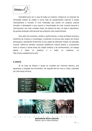 Concebida para ser a casa de todas as músicas, integra-se no processo de
renovação urbana da cidade e numa rede de equipamentos culturais à escala
metropolitana e mundial. É uma instituição que acolhe um projecto cultural
inovador e abrangente e que assume a dinamização do meio musical nacional e
internacional, nas mais variadas áreas, da clássica ao jazz, do fado à electrónica,
da grande produção internacional aos projectos mais experimentais.


         Para além de concertos, recitais e performances, a Casa da Música promove
encontros de músicos e musicólogos, investindo na procura das origens da música
portuguesa e apostando fortemente no seu papel de elemento nuclear na educação
musical. Define-se também enquanto plataforma cultural aberta a cruzamentos
entre a música e outras áreas de criação artística e de conhecimento, um espaço
aberto      a   todos      os     públicos   e   a    todos    os   criadores.      (in
http://www.casadamusica.com)




A VISITA

         Já na Casa da Música o grupo foi recebido por Verónica Moreira, que
aguardava a chegada dos formandos. De seguida deu-se inicio à visita, orientada
por José Paulo Ferreira.




                                Animadores Sócio culturais
                                Música, som e meios técnicos
                                                                                 3......
 