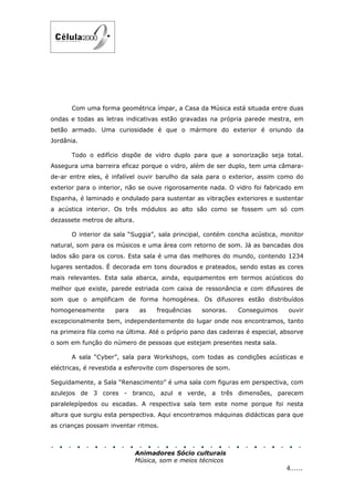 Com uma forma geométrica ímpar, a Casa da Música está situada entre duas
ondas e todas as letras indicativas estão gravadas na própria parede mestra, em
betão armado. Uma curiosidade é que o mármore do exterior é oriundo da
Jordânia.

       Todo o edifício dispõe de vidro duplo para que a sonorização seja total.
Assegura uma barreira eficaz porque o vidro, além de ser duplo, tem uma câmara-
de-ar entre eles, é infalível ouvir barulho da sala para o exterior, assim como do
exterior para o interior, não se ouve rigorosamente nada. O vidro foi fabricado em
Espanha, é laminado e ondulado para sustentar as vibrações exteriores e sustentar
a acústica interior. Os três módulos ao alto são como se fossem um só com
dezassete metros de altura.

       O interior da sala “Suggia”, sala principal, contém concha acústica, monitor
natural, som para os músicos e uma área com retorno de som. Já as bancadas dos
lados são para os coros. Esta sala é uma das melhores do mundo, contendo 1234
lugares sentados. É decorada em tons dourados e prateados, sendo estas as cores
mais relevantes. Esta sala abarca, ainda, equipamentos em termos acústicos do
melhor que existe, parede estriada com caixa de ressonância e com difusores de
som que o amplificam de forma homogénea. Os difusores estão distribuídos
homogeneamente       para      as   frequências   sonoras.     Conseguimos     ouvir
excepcionalmente bem, independentemente do lugar onde nos encontramos, tanto
na primeira fila como na última. Até o próprio pano das cadeiras é especial, absorve
o som em função do número de pessoas que estejam presentes nesta sala.

       A sala “Cyber”, sala para Workshops, com todas as condições acústicas e
eléctricas, é revestida a esferovite com dispersores de som.

Seguidamente, a Sala “Renascimento” é uma sala com figuras em perspectiva, com
azulejos de 3 cores - branco, azul e verde, a três dimensões, parecem
paralelepípedos ou escadas. A respectiva sala tem este nome porque foi nesta
altura que surgiu esta perspectiva. Aqui encontramos máquinas didácticas para que
as crianças possam inventar ritmos.



                              Animadores Sócio culturais
                              Música, som e meios técnicos
                                                                              4......
 