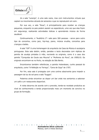 Já a sala “Laranja”, é uma sala vazia, mas com instrumentos virtuais que
captam os movimentos através de sensores e que os reproduzem em som.

      Por sua vez, a sala “Roxa”, é principalmente para receber as crianças
pequenas, enquanto os pais podem assistir ao espectáculo, uma vez que elas ficam
em segurança, realizando actividades lúdicas e aprendendo música de forma
saudável.

      Continuamente, o “Auditório 2”- sala para 300 pessoas - serve para outro
tipo de concertos, como jazz, hip-hop, piano, música erudita, concertos para
crianças e bebés.

      A sala “VIP” é uma homenagem do arquitecto da Casa da Música à azulejaria
portuguesa. Esta sala detém, então, paredes e tecto decorados com réplicas de
painéis de azulejo pintados à mão, recriando os originais, como é o caso dos
painéis “Conquista de Ceuta aos Mouros“ e “Mulheres do Povo”, de 1909/10. Os
originais encontram-se no Porto, na estação de São Bento.

      Encontramos também referências, a painéis Holandeses, cunho pessoal do
arquitecto, como “A Refeição no Terraço”, “Cena de Caça” de 1707.

      Por fim, esta sala é protegida com uma cortina absorvente para impedir a
passagem da luz do sol para a sala “Suggia”.

      Podemos ainda encontrar ao dispor um bar onde nos sentamos a saborear
um café e um restaurante disponível.

      A visita decorreu de acordo com o previsto, tendo-se revelado produtiva ao
nível do conhecimento e tendo proporcionado mais um momento de convívio no
grupo de formação.




                           Animadores Sócio culturais
                           Música, som e meios técnicos
                                                                          5......
 