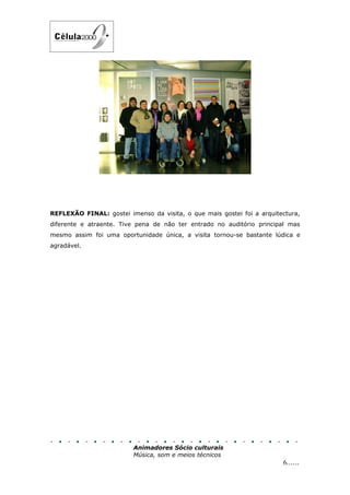 REFLEXÃO FINAL: gostei imenso da visita, o que mais gostei foi a arquitectura,
diferente e atraente. Tive pena de não ter entrado no auditório principal mas
mesmo assim foi uma oportunidade única, a visita tornou-se bastante lúdica e
agradável.




                          Animadores Sócio culturais
                          Música, som e meios técnicos
                                                                        6......
 