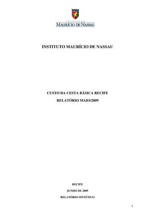 INSTITUTO MAURÍCIO DE NASSAU




 CUSTO DA CESTA BÁSICA RECIFE

     RELATÓRIO MAIO/2009




             RECIFE

          JUNHO DE 2009

       RELATÓRIO SINTÉTICO


                                1
 