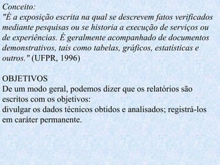 Conceito:
"É a exposição escrita na qual se descrevem fatos verificados
mediante pesquisas ou se historia a execução de serviços ou
de experiências. É geralmente acompanhado de documentos
demonstrativos, tais como tabelas, gráficos, estatísticas e
outros." (UFPR, 1996)

OBJETIVOS
De um modo geral, podemos dizer que os relatórios são
escritos com os objetivos:
divulgar os dados técnicos obtidos e analisados; registrá-los
em caráter permanente.
 