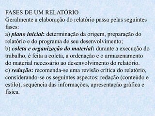 FASES DE UM RELATÓRIO
Geralmente a elaboração do relatório passa pelas seguintes
fases:
a) plano inicial: determinação da origem, preparação do
relatório e do programa de seu desenvolvimento;
b) coleta e organização do material: durante a execução do
trabalho, é feita a coleta, a ordenação e o armazenamento
do material necessário ao desenvolvimento do relatório.
c) redação: recomenda-se uma revisão crítica do relatório,
considerando-se os seguintes aspectos: redação (conteúdo e
estilo), sequência das informações, apresentação gráfica e
física.
 