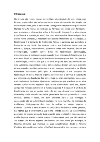 Introdução:

Os fósseis são restos, marcas ou vestígios da atividade de seres vivos, que
ficaram preservados nas rochas ou outros materiais naturais. Os fósseis são
muito importantes, pois a partir deles conseguimos reconstituir o passado do
Planeta Terra.As marcas ou vestígios da Atividade dos seres vivos fornecem-
nos importantes informações sobre a locomoção (pegadas), a alimentação
(coprólitos) e a reprodução (ovos) dos seres vivos que lhe deram origem. Para
que se forme um fóssil, é necessário que ocorra o fenómeno da fossilização. A
fossilização é o conjunto de fenómenos físicos e químicos que permitem a
formação de um fóssil. No entanto, este é um fenómeno muito raro na
Natureza, porque, habitualmente, quando os seres vivos morrem, entram em
decomposição.    Existem    vários   tipos   de   fossilização:   conservação,
mineralização e a moldagem. A conservação é um processo de fossilização, é o
mais raro, implica a preservação total do indivíduo ou parte dele. Para ocorrer
a conservação, é necessário que o ser vivo, ou parte dele, seja envolvido por
uma substância impermeável, como, por exemplo, o âmbar. Um outro exemplo
de conservação, também muito raro, é o dos mamutes encontrados na Sibéria
totalmente preservados pelo gelo. A mineralização é um processo de
fossilização em que a matéria orgânica que constitui o ser vivo é substituída
por minerais. As duasduras dos seres vivos, as mais resistentes, são as que
mais facilmente fossilizam. Quando os sedimentos que envolvem o ser vivo
sofrem a pressão dos depósitos que se vão acumulando sobre eles, alguns
compostos minerais substituem a matéria orgânica A moldagem é um tipo de
fossilização em que as partes moles do ser vivo desaparecem totalmente,
deixandogravado na rocha um molde geralmente das suas partes duras, como
conchas, dentes e ossos. Um bom ambiente para a sua formação e
conservação são os sedimentos depositados no meio marinho. No processo da
moldagem, distinguem-se dois tipos de moldes: os moldes internos e
externos. Quando a parte exterior da peça dura desaparece, deixa gravada,
nas rochas que a envolveram, a sua forma – molde externo. Se os sedimentos
penetram no interior da parte dura, quando esta se dissolve, resta apenas o
molde da parte interior – molde interno. Existem seres vivos que são idênticos
aos fósseis da mesma espécie com milhões de anos, como por exemplo, o
Nautilus (molusco que manteve as suas características desde o Período
Cretácio. Vive no Oceano Índico e Pacífico). Ao contrário dos mesmos, existem
 