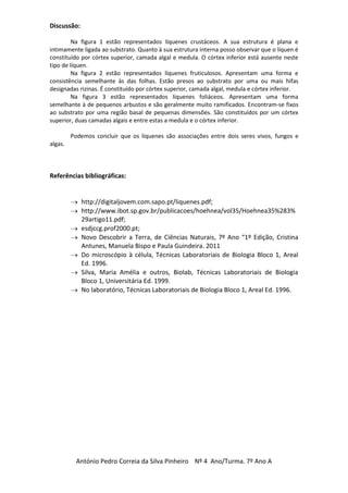 Discussão:

         Na figura 1 estão representados líquenes crustáceos. A sua estrutura é plana e
intimamente ligada ao substrato. Quanto à sua estrutura interna posso observar que o líquen é
constituído por córtex superior, camada algal e medula. O córtex inferior está ausente neste
tipo de líquen.
         Na figura 2 estão representados líquenes fruticulosos. Apresentam uma forma e
consistência semelhante às das folhas. Estão presos ao substrato por uma ou mais hifas
designadas rizinas. É constituído por córtex superior, camada algal, medula e córtex inferior.
         Na figura 3 estão representados líquenes foliáceos. Apresentam uma forma
semelhante à de pequenos arbustos e são geralmente muito ramificados. Encontram-se fixos
ao substrato por uma região basal de pequenas dimensões. São constituídos por um córtex
superior, duas camadas algais e entre estas a medula e o córtex inferior.

         Podemos concluir que os líquenes são associações entre dois seres vivos, fungos e
algas.



Referências bibliográficas:


             http://digitaljovem.com.sapo.pt/liquenes.pdf;
             http://www.ibot.sp.gov.br/publicacoes/hoehnea/vol35/Hoehnea35%283%
             29artigo11.pdf;
             esdjccg.prof2000.pt;
             Novo Descobrir a Terra, de Ciências Naturais, 7º Ano “1º Edição, Cristina
             Antunes, Manuela Bispo e Paula Guindeira. 2011
             Do microscópio à célula, Técnicas Laboratoriais de Biologia Bloco 1, Areal
             Ed. 1996.
             Silva, Maria Amélia e outros, Biolab, Técnicas Laboratoriais de Biologia
             Bloco 1, Universitária Ed. 1999.
             No laboratório, Técnicas Laboratoriais de Biologia Bloco 1, Areal Ed. 1996.




           António Pedro Correia da Silva Pinheiro Nº 4 Ano/Turma. 7º Ano A
 
