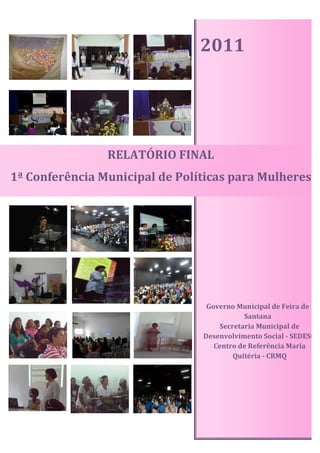 2011




                RELATÓRIO FINAL
1ª Conferência Municipal de Políticas para Mulheres




                                 Governo Municipal de Feira de
                                           Santana
                                    Secretaria Municipal de
                                Desenvolvimento Social - SEDESO
                                   Centro de Referência Maria
                                        Quitéria - CRMQ
 