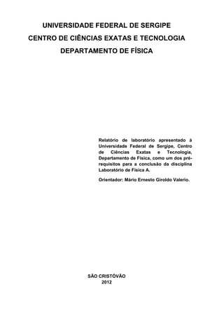 UNIVERSIDADE FEDERAL DE SERGIPE
CENTRO DE CIÊNCIAS EXATAS E TECNOLOGIA
       DEPARTAMENTO DE FÍSICA




                 Relatório de laboratório apresentado à
                 Universidade Federal de Sergipe, Centro
                 de   Ciências    Exatas   e  Tecnologia,
                 Departamento de Física, como um dos pré-
                 requisitos para a conclusão da disciplina
                 Laboratório de Física A.

                 Orientador: Mário Ernesto Giroldo Valerio.




              SÃO CRISTÓVÃO
                   2012
 