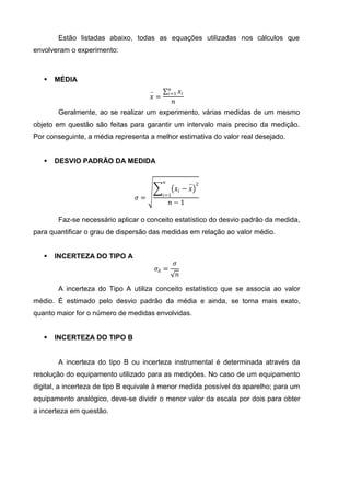 Estão listadas abaixo, todas as equações utilizadas nos cálculos que
envolveram o experimento:



      MÉDIA
                                                 𝑛
                                     −          𝑖=1       𝑥𝑖
                                     𝑥=
                                                 𝑛
       Geralmente, ao se realizar um experimento, várias medidas de um mesmo
objeto em questão são feitas para garantir um intervalo mais preciso da medição.
Por conseguinte, a média representa a melhor estimativa do valor real desejado.


      DESVIO PADRÃO DA MEDIDA

                                           𝑛                   − 2
                                                     𝑥𝑖 − 𝑥
                                           𝑖=1
                                𝜎=
                                                𝑛−1

       Faz-se necessário aplicar o conceito estatístico do desvio padrão da medida,
para quantificar o grau de dispersão das medidas em relação ao valor médio.


      INCERTEZA DO TIPO A
                                                  𝜎
                                         𝜎𝐴 =
                                                      𝑛

       A incerteza do Tipo A utiliza conceito estatístico que se associa ao valor
médio. É estimado pelo desvio padrão da média e ainda, se torna mais exato,
quanto maior for o número de medidas envolvidas.


      INCERTEZA DO TIPO B


       A incerteza do tipo B ou incerteza instrumental é determinada através da
resolução do equipamento utilizado para as medições. No caso de um equipamento
digital, a incerteza de tipo B equivale à menor medida possível do aparelho; para um
equipamento analógico, deve-se dividir o menor valor da escala por dois para obter
a incerteza em questão.
 
