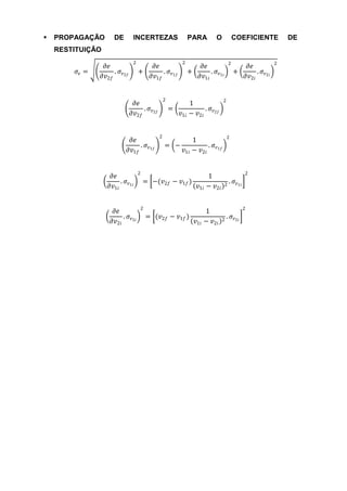    PROPAGAÇÃO       DE      INCERTEZAS                  PARA        O            COEFICIENTE          DE
    RESTITUIÇÃO
                             2                       2                        2                    2
                   𝜕𝑒                   𝜕𝑒                     𝜕𝑒                        𝜕𝑒
         𝜎𝑒 =         . 𝜎        +         . 𝜎           +        . 𝜎             +         . 𝜎
                  𝜕𝑣2𝑓 𝑣2𝑓             𝜕𝑣1𝑓 𝑣1𝑓               𝜕𝑣1𝑖 𝑣1𝑖                  𝜕𝑣2𝑖 𝑣2𝑖


                                             2                           2
                              𝜕𝑒                         1
                                 . 𝜎             =            . 𝜎
                             𝜕𝑣2𝑓 𝑣2𝑓                𝑣1𝑖 − 𝑣2𝑖 𝑣2𝑓


                                         2                                   2
                           𝜕𝑒                        1
                              . 𝜎            = −          . 𝜎
                          𝜕𝑣1𝑓 𝑣1𝑓               𝑣1𝑖 − 𝑣2𝑖 𝑣1𝑓


                                 2                                                      2
                     𝜕𝑒                                      1
                        . 𝜎          = −(𝑣2𝑓     − 𝑣1𝑓 )                      . 𝜎 𝑣1𝑖
                    𝜕𝑣1𝑖 𝑣1𝑖                             𝑣1𝑖 − 𝑣2𝑖        2



                                 2                                                      2
                     𝜕𝑒                                          1
                        . 𝜎          = (𝑣2𝑓 − 𝑣1𝑓 )                        . 𝜎 𝑣2𝑖
                    𝜕𝑣2𝑖 𝑣2𝑖                                 𝑣1𝑖 − 𝑣2𝑖   2
 