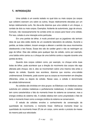 1. INTRODUÇÃO

        Uma colisão é um evento isolado no qual dois ou mais corpos (os corpos
que colidem) exercem uns sobre os outros, forças relativamente elevadas por um
tempo relativamente curto. No dia-a-dia dizemos que uma colisão é um choque, o
contato de dois ou mais corpos. Exemplos: Acidente de automóveis, jogo de sinuca.
Contudo, não necessariamente há contato entre os corpos para haver uma colisão.
Por isso, colisão é uma interação entre partículas.
        Em uma partida de bilhar, é muito provável que os jogadores não tenham
ideia de que eles estão diante de um excelente laboratório de colisões. Durante a
partida, as bolas colidem, trocam energia e alteram o sentido dos seus movimentos
obedecendo a leis físicas. Essas leis são de caráter geral e não se restringem ao
jogo de bilhar. Elas são válidas para qualquer tipo de colisão, como por exemplo,
uma batida entre carros ou o choque de uma bolinha contra a raquete durante uma
partida de tênis.
        Quando dois corpos colidem como, por exemplo, no choque entre duas
bolas de bilhar, pode acontecer que a direção do movimento dos corpos não seja
alterada pelo choque, isto é, eles se movimentam sobre uma mesma reta antes e
depois da colisão. Quando isso acontece, dizemos que ocorreu uma colisão
unidimensional. Entretanto, pode ocorrer que os corpos se movimentem em direções
diferentes, antes ou depois da colisão. Nesse caso, a colisão é denominada
de colisão bidimensional.
        As colisões são divididas em dois grupos: as Elásticas e as Inelásticas (essa
subdivida em colisões inelásticas e perfeitamente inelásticas). A colisão inelástica
tem como característica o fato do momento linear do sistema se conservar, mas a
energia cinética do sistema não. A colisão elástica tem como propriedade o fato de
tanto o momento linear como a energia cinética do sistema se conservarem.
        O estudo de colisões envolve o conhecimento da conservação da
quantidade de movimento, o momento linear. Define-se momento linear ou
quantidade de movimento linear (P) de um corpo, como sendo o produto da massa
do mesmo pela sua velocidade:


                                   𝑃 = 𝑚𝑣       (1)
 