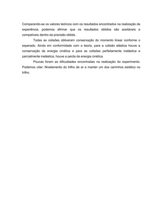 Comparando-se os valores teóricos com os resultados encontrados na realização da
experiência, podemos afirmar que os resultados obtidos são aceitáveis e
compatíveis dentro da precisão obtida.
          Todas as colisões obtiveram conservação do momento linear conforme o
esperado. Ainda em conformidade com a teoria, para a colisão elástica houve a
conservação de energia cinética e para as colisões perfeitamente inelástica e
parcialmente inelástica, houve a perda de energia cinética.
          Poucas foram as dificuldades encontradas na realização do experimento.
Podemos citar: Nivelamento do trilho de ar e manter um dos carrinhos estático no
trilho.
 