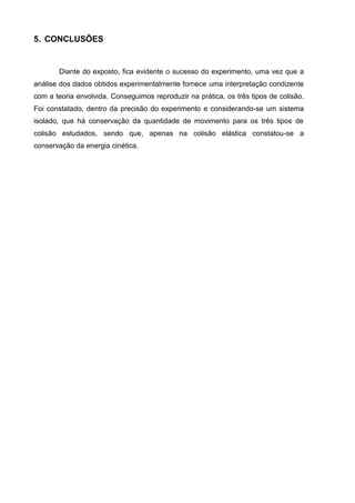 5. CONCLUSÕES


       Diante do exposto, fica evidente o sucesso do experimento, uma vez que a
análise dos dados obtidos experimentalmente fornece uma interpretação condizente
com a teoria envolvida. Conseguimos reproduzir na prática, os três tipos de colisão.
Foi constatado, dentro da precisão do experimento e considerando-se um sistema
isolado, que há conservação da quantidade de movimento para os três tipos de
colisão estudados, sendo que, apenas na colisão elástica constatou-se a
conservação da energia cinética.
 