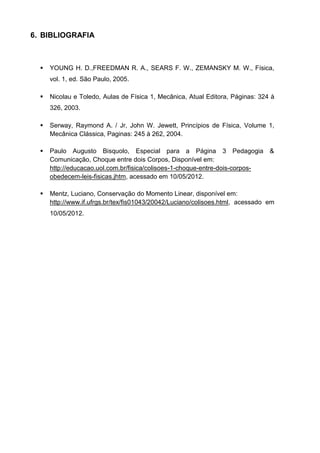 6. BIBLIOGRAFIA



     YOUNG H. D.,FREEDMAN R. A., SEARS F. W., ZEMANSKY M. W., Física,
      vol. 1, ed. São Paulo, 2005.

     Nicolau e Toledo, Aulas de Física 1, Mecânica, Atual Editora, Páginas: 324 à
      326, 2003.

     Serway, Raymond A. / Jr, John W. Jewett, Princípios de Física, Volume 1,
      Mecânica Clássica, Paginas: 245 à 262, 2004.

     Paulo Augusto Bisquolo, Especial para a Página 3 Pedagogia                &
      Comunicação, Choque entre dois Corpos, Disponível em:
      http://educacao.uol.com.br/fisica/colisoes-1-choque-entre-dois-corpos-
      obedecem-leis-fisicas.jhtm, acessado em 10/05/2012.

     Mentz, Luciano, Conservação do Momento Linear, disponível em:
      http://www.if.ufrgs.br/tex/fis01043/20042/Luciano/colisoes.html, acessado em
      10/05/2012.
 